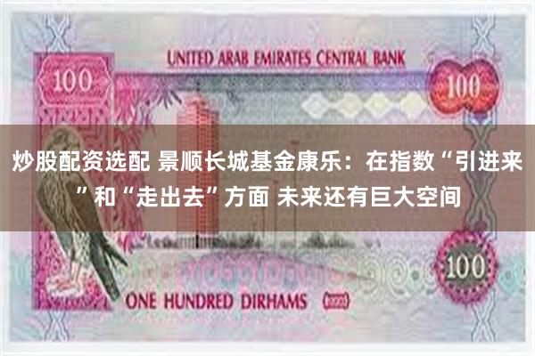 炒股配资选配 景顺长城基金康乐：在指数“引进来”和“走出去”方面 未来还有巨大空间