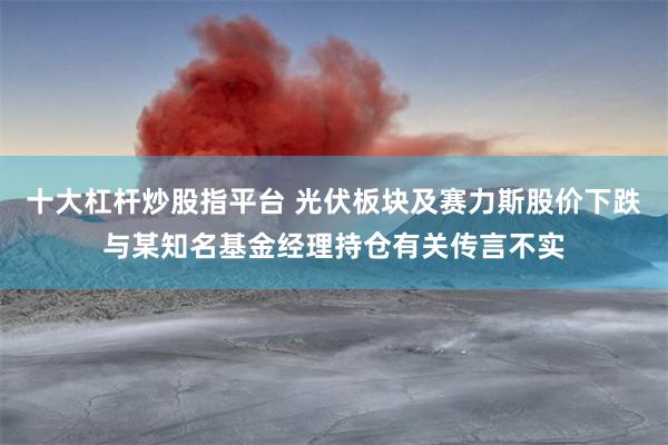 十大杠杆炒股指平台 光伏板块及赛力斯股价下跌与某知名基金经理持仓有关传言不实