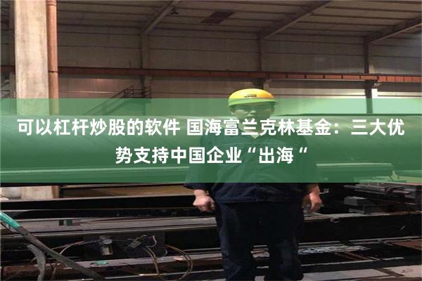 可以杠杆炒股的软件 国海富兰克林基金：三大优势支持中国企业“出海“