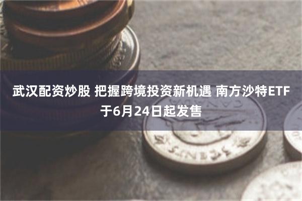 武汉配资炒股 把握跨境投资新机遇 南方沙特ETF于6月24日起发售