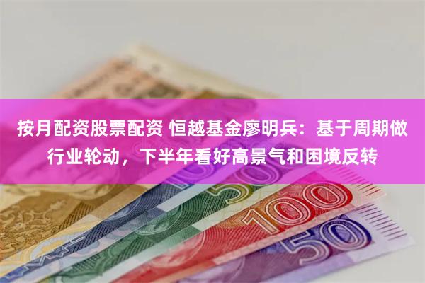 按月配资股票配资 恒越基金廖明兵：基于周期做行业轮动，下半年看好高景气和困境反转