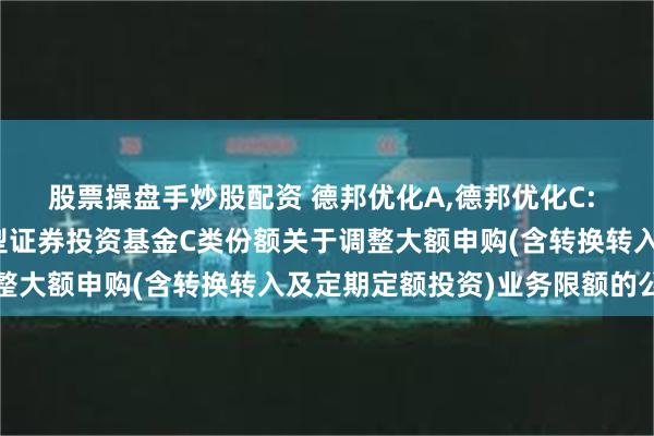 股票操盘手炒股配资 德邦优化A,德邦优化C: 德邦优化灵活配置混合型证券投资基金C类份额关于调整大额申购(含转换转入及定期定额投资)业务限额的公告