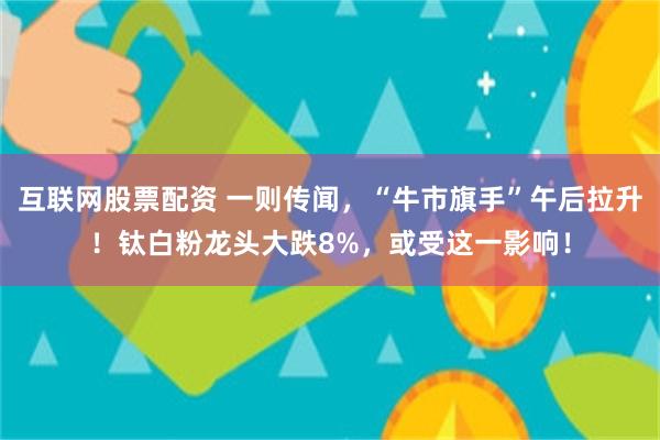 互联网股票配资 一则传闻，“牛市旗手”午后拉升！钛白粉龙头大跌8%，或受这一影响！