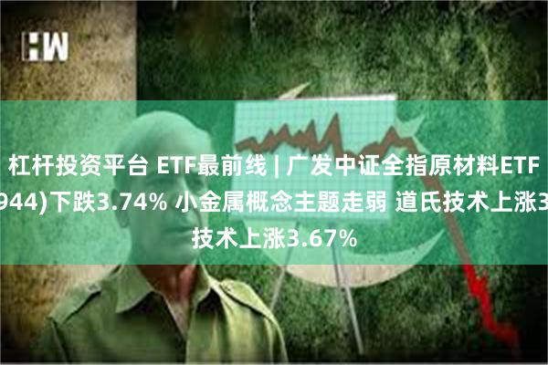 杠杆投资平台 ETF最前线 | 广发中证全指原材料ETF(159944)下跌3.74% 小金属概念主题走弱 道氏技术上涨3.67%