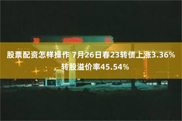 股票配资怎样操作 7月26日春23转债上涨3.36%，转股溢价率45.54%