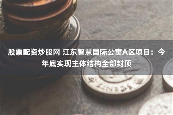 股票配资炒股网 江东智慧国际公寓A区项目：今年底实现主体结构全部封顶