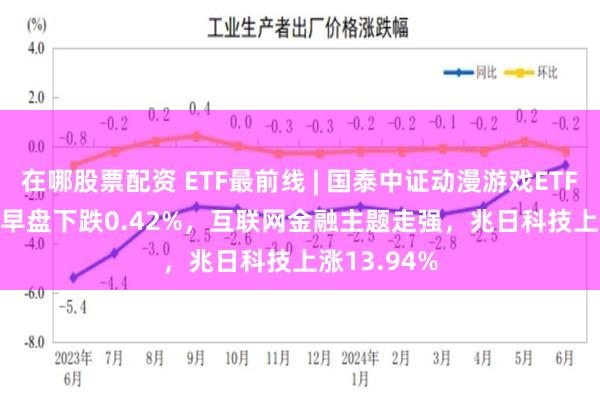 在哪股票配资 ETF最前线 | 国泰中证动漫游戏ETF(516010)早盘下跌0.42%，互联网金融主题走强，兆日科技上涨13.94%