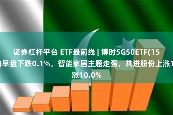 证券杠杆平台 ETF最前线 | 博时5G50ETF(159811)早盘下跌0.1%，智能家居主题走强，共进股份上涨10.0%