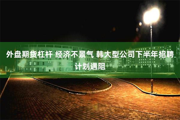 外盘期货杠杆 经济不景气 韩大型公司下半年招聘计划遇阻