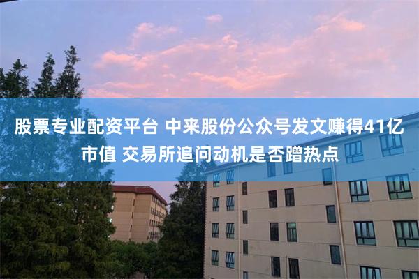 股票专业配资平台 中来股份公众号发文赚得41亿市值 交易所追问动机是否蹭热点