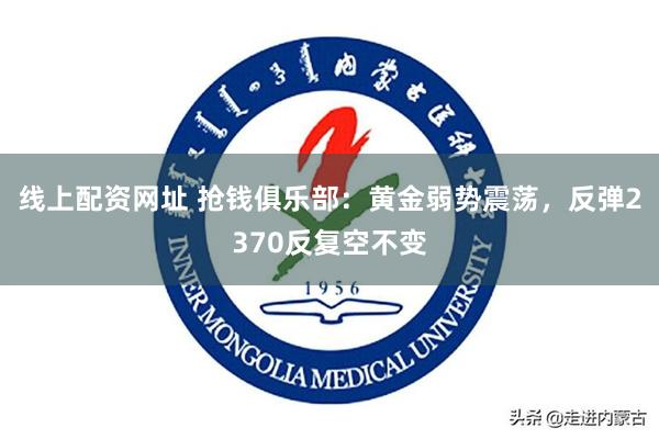 线上配资网址 抢钱俱乐部：黄金弱势震荡，反弹2370反复空不变