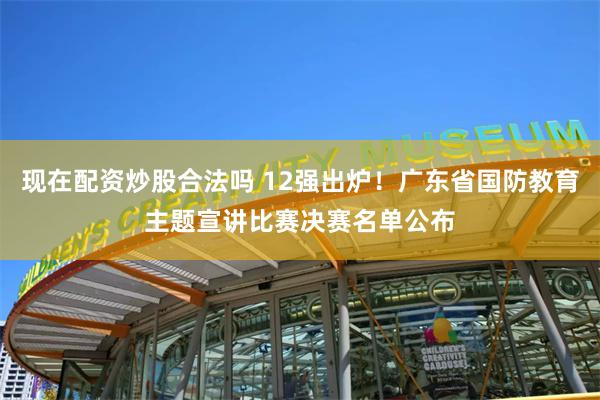 现在配资炒股合法吗 12强出炉！广东省国防教育主题宣讲比赛决赛名单公布