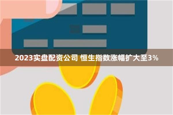 2023实盘配资公司 恒生指数涨幅扩大至3%