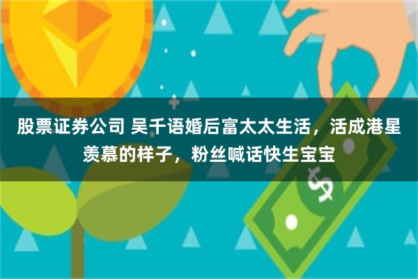 股票证券公司 吴千语婚后富太太生活，活成港星羡慕的样子，粉丝喊话快生宝宝