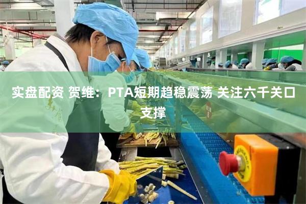 实盘配资 贺维：PTA短期趋稳震荡 关注六千关口支撑