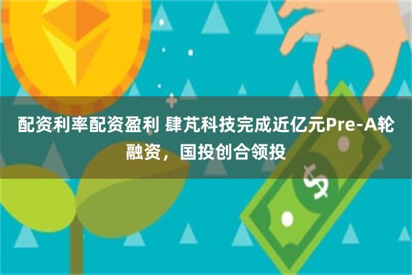 配资利率配资盈利 肆芃科技完成近亿元Pre-A轮融资，国投创合领投