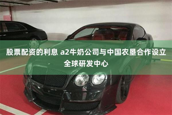 股票配资的利息 a2牛奶公司与中国农垦合作设立全球研发中心