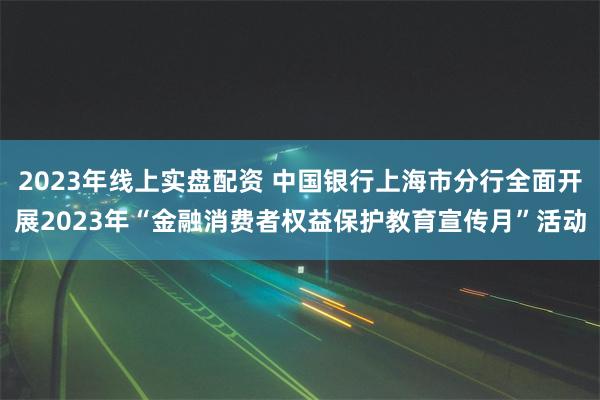 2023年线上实盘配资 中国银行上海市分行全面开展2023年“金融消费者权益保护教育宣传月”活动