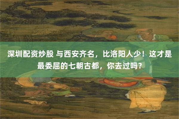 深圳配资炒股 与西安齐名，比洛阳人少！这才是最委屈的七朝古都，你去过吗？