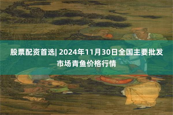 股票配资首选| 2024年11月30日全国主要批发市场青鱼价格行情