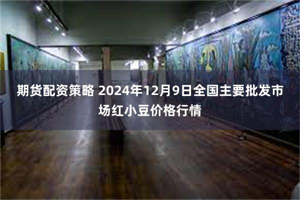 期货配资策略 2024年12月9日全国主要批发市场红小豆价格行情