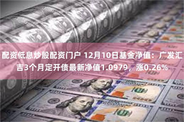 配资低息炒股配资门户 12月10日基金净值：广发汇吉3个月定开债最新净值1.0979，涨0.26%