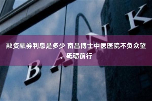 融资融券利息是多少 南昌博士中医医院不负众望、砥砺前行