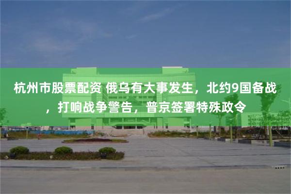 杭州市股票配资 俄乌有大事发生，北约9国备战，打响战争警告，普京签署特殊政令