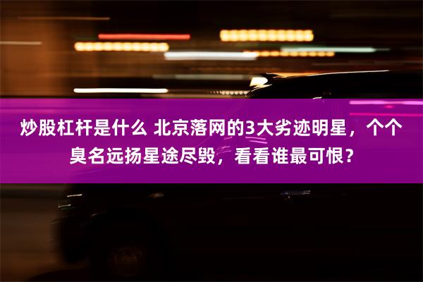 炒股杠杆是什么 北京落网的3大劣迹明星，个个臭名远扬星途尽毁，看看谁最可恨？