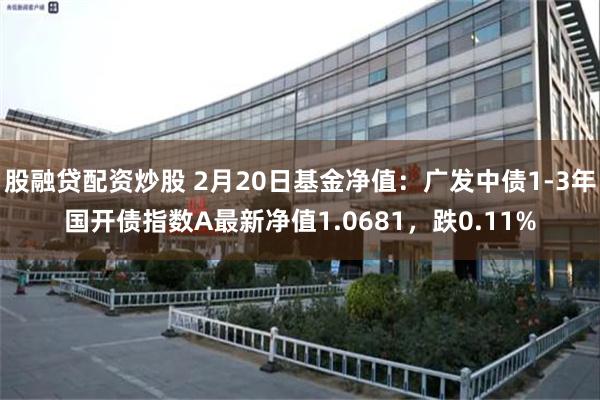 股融贷配资炒股 2月20日基金净值：广发中债1-3年国开债指数A最新净值1.0681，跌0.11%