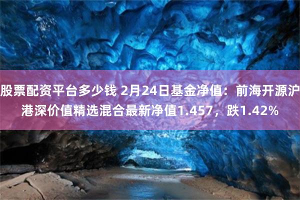 股票配资平台多少钱 2月24日基金净值：前海开源沪港深价值精选混合最新净值1.457，跌1.42%